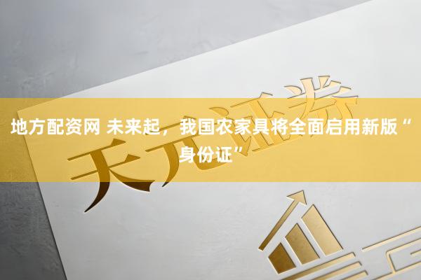 地方配资网 未来起，我国农家具将全面启用新版“身份证”