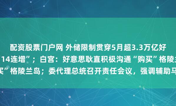 配资股票门户网 外储限制贯穿5月超3.3万亿好意思元，央行黄金储备“14连增”；白宫：好意思耿直积极沟通“购买”格陵兰岛；委代理总统召开责任会议，强调辅助马杜罗老婆等｜早报