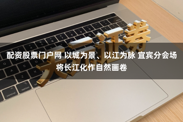 配资股票门户网 以城为景、以江为脉 宜宾分会场将长江化作自然画卷