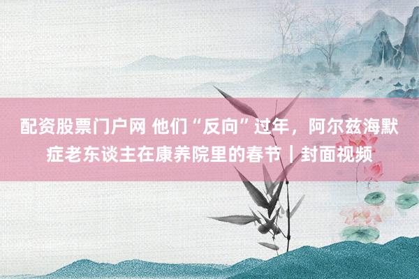 配资股票门户网 他们“反向”过年，阿尔兹海默症老东谈主在康养院里的春节｜封面视频