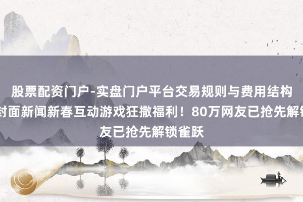 股票配资门户-实盘门户平台交易规则与费用结构解析 封面新闻新春互动游戏狂撒福利!80万网友已抢先解锁雀跃