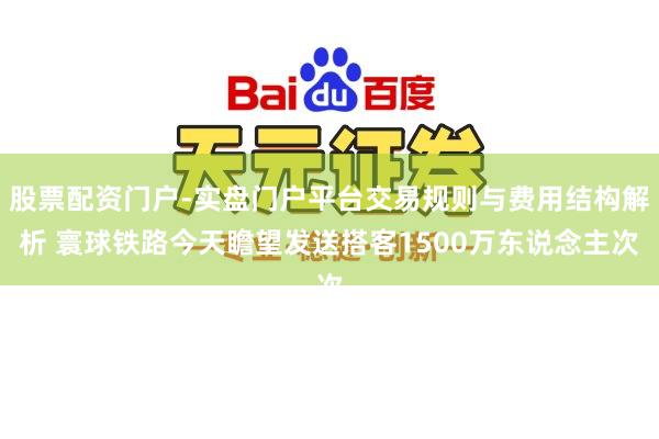 股票配资门户-实盘门户平台交易规则与费用结构解析 寰球铁路今天瞻望发送搭客1500万东说念主次