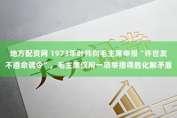 地方配资网 1973年叶帅向毛主席申报“许世友不遵命调令”，毛主席仅用一项举措得胜化解矛盾
