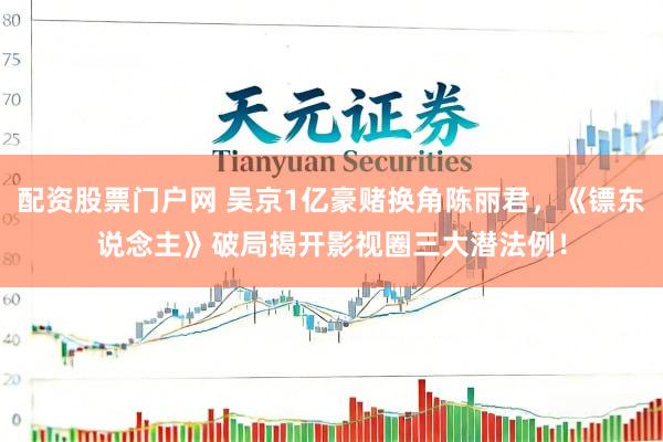 配资股票门户网 吴京1亿豪赌换角陈丽君，《镖东说念主》破局揭开影视圈三大潜法例！