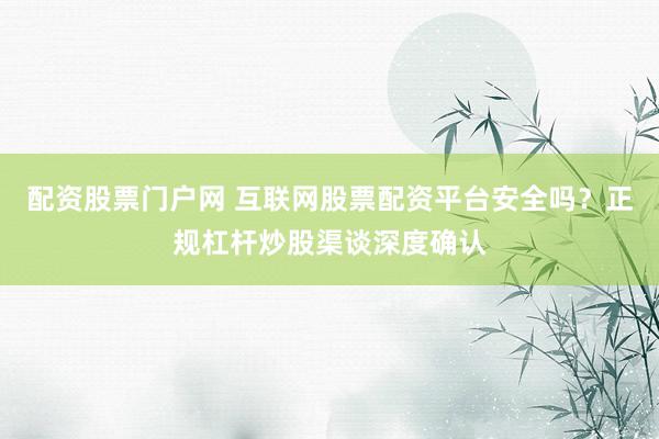 配资股票门户网 互联网股票配资平台安全吗？正规杠杆炒股渠谈深度确认