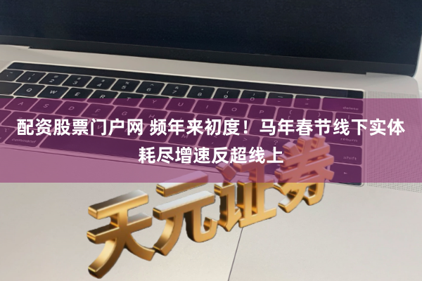 配资股票门户网 频年来初度！马年春节线下实体耗尽增速反超线上