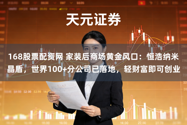 168股票配资网 家装后商场黄金风口：恒浩纳米晶盾，世界100+分公司已落地，轻财富即可创业