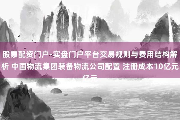 股票配资门户-实盘门户平台交易规则与费用结构解析 中国物流集团装备物流公司配置 注册成本10亿元