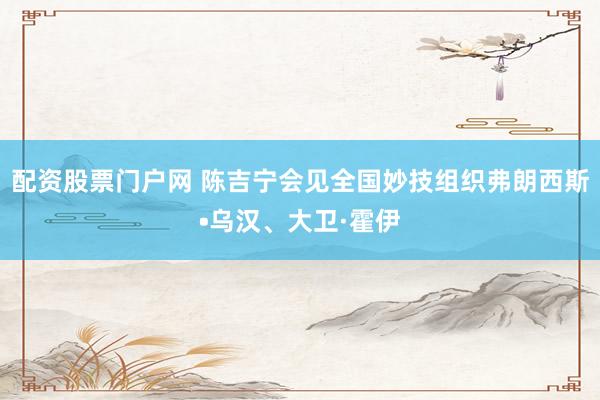 配资股票门户网 陈吉宁会见全国妙技组织弗朗西斯•乌汉、大卫·霍伊