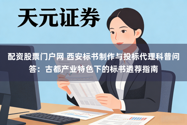 配资股票门户网 西安标书制作与投标代理科普问答：古都产业特色下的标书遴荐指南