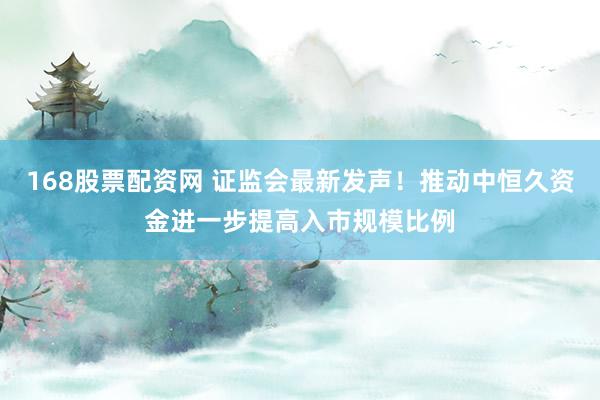 168股票配资网 证监会最新发声！推动中恒久资金进一步提高入市规模比例