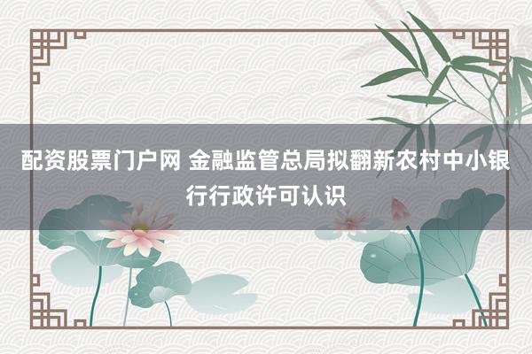 配资股票门户网 金融监管总局拟翻新农村中小银行行政许可认识