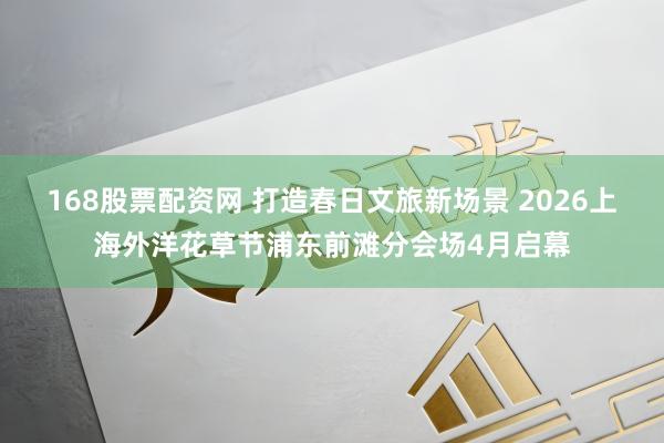 168股票配资网 打造春日文旅新场景 2026上海外洋花草节浦东前滩分会场4月启幕