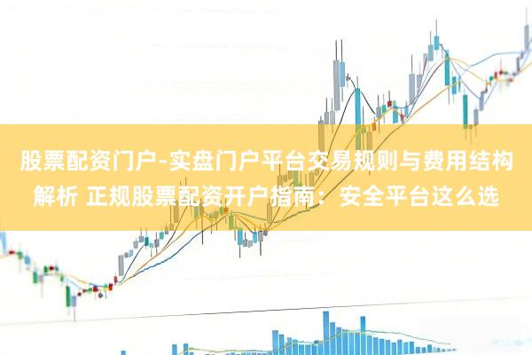 股票配资门户-实盘门户平台交易规则与费用结构解析 正规股票配资开户指南：安全平台这么选