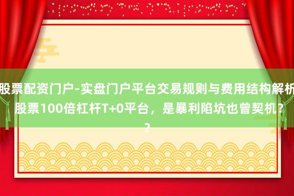 股票配资门户-实盘门户平台交易规则与费用结构解析 股票100倍杠杆T+0平台，是暴利陷坑也曾契机？