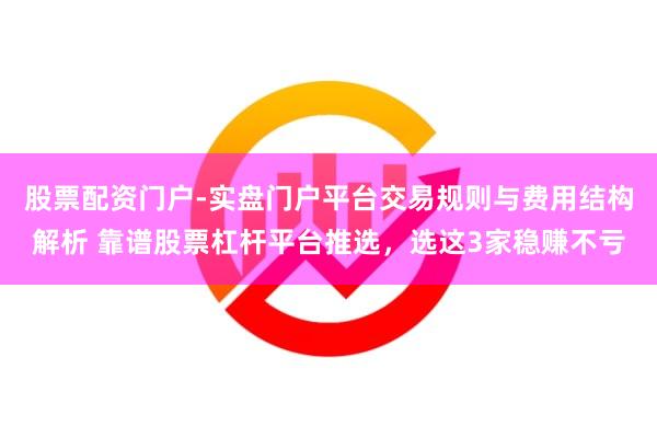 股票配资门户-实盘门户平台交易规则与费用结构解析 靠谱股票杠杆平台推选，选这3家稳赚不亏