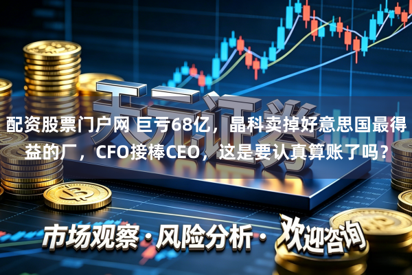配资股票门户网 巨亏68亿,晶科卖掉好意思国最得益的厂,CFO接棒CEO,这是要认真算账了吗?