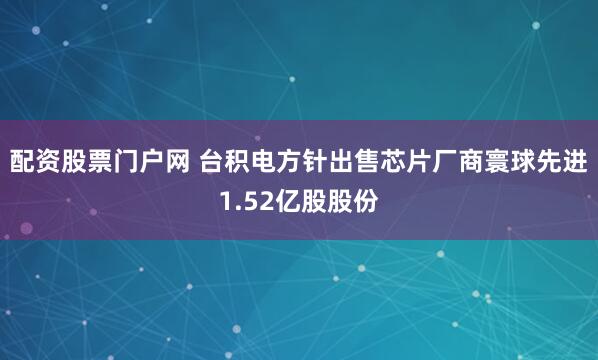 配资股票门户网 台积电方针出售芯片厂商寰球先进1.52亿股股份