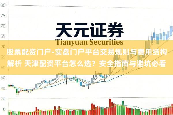 股票配资门户-实盘门户平台交易规则与费用结构解析 天津配资平台怎么选？安全指南与避坑必看