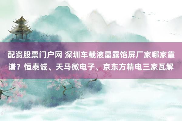 配资股票门户网 深圳车载液晶露馅屏厂家哪家靠谱？恒泰诚、天马微电子、京东方精电三家瓦解