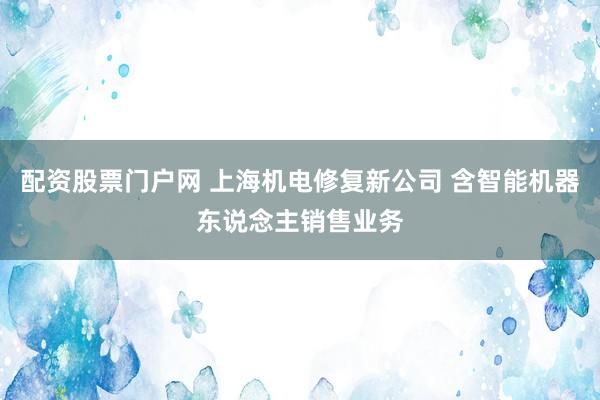 配资股票门户网 上海机电修复新公司 含智能机器东说念主销售业务