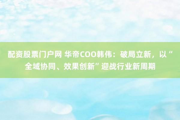 配资股票门户网 华帝COO韩伟：破局立新，以“全域协同、效果创新”迎战行业新周期