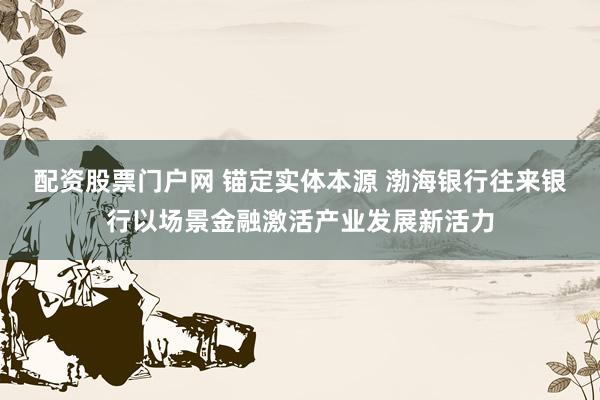 配资股票门户网 锚定实体本源 渤海银行往来银行以场景金融激活产业发展新活力