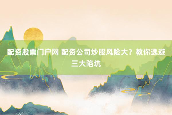 配资股票门户网 配资公司炒股风险大？教你逃避三大陷坑
