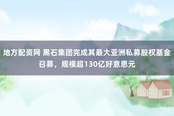 地方配资网 黑石集团完成其最大亚洲私募股权基金召募，规模超130亿好意思元