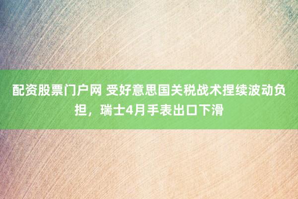 配资股票门户网 受好意思国关税战术捏续波动负担，瑞士4月手表出口下滑