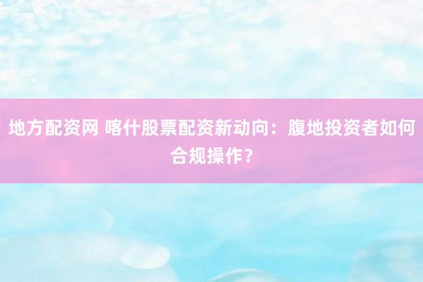 地方配资网 喀什股票配资新动向：腹地投资者如何合规操作？