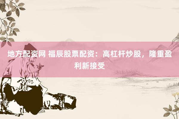地方配资网 福辰股票配资：高杠杆炒股，隆重盈利新接受