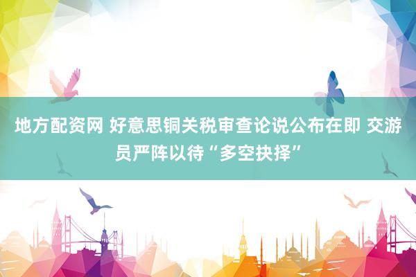 地方配资网 好意思铜关税审查论说公布在即 交游员严阵以待“多空抉择”