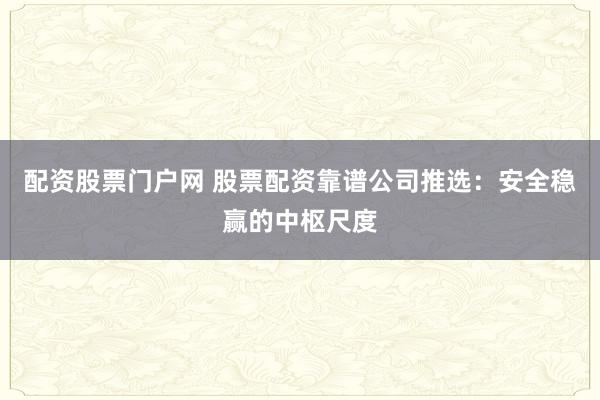 配资股票门户网 股票配资靠谱公司推选:安全稳赢的中枢尺度