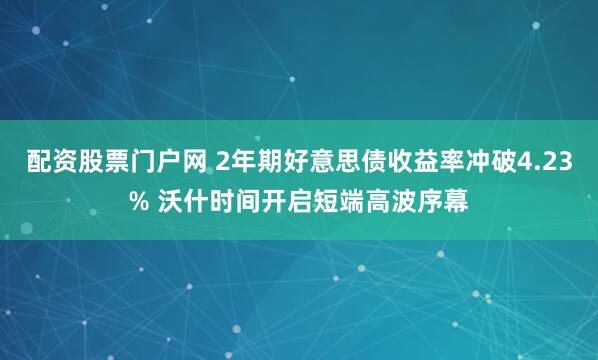 配资股票门户网 2年期好意思债收益率冲破4.23% 沃什时间开启短端高波序幕